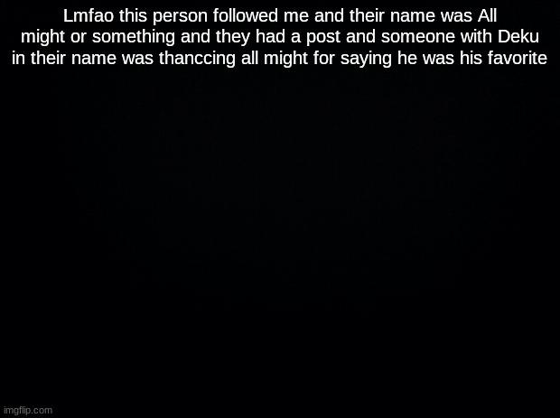 Black background | Lmfao this person followed me and their name was All might or something and they had a post and someone with Deku in their name was thanccing all might for saying he was his favorite | image tagged in black background | made w/ Imgflip meme maker