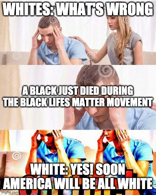 honey, tell me what's wrong | WHITES: WHAT'S WRONG WHITE: YES! SOON AMERICA WILL BE ALL WHITE A BLACK JUST DIED DURING THE BLACK LIFES MATTER MOVEMENT | image tagged in honey tell me what's wrong | made w/ Imgflip meme maker