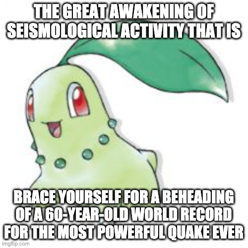 Chikorita | THE GREAT AWAKENING OF SEISMOLOGICAL ACTIVITY THAT IS BRACE YOURSELF FOR A BEHEADING OF A 60-YEAR-OLD WORLD RECORD FOR THE MOST POWERFUL QUA | image tagged in chikorita | made w/ Imgflip meme maker