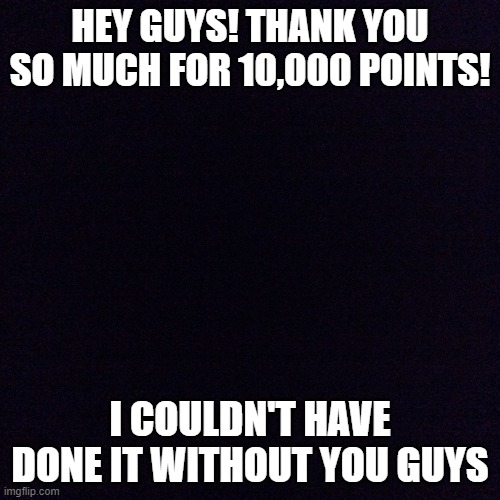 Black screen  | HEY GUYS! THANK YOU SO MUCH FOR 10,000 POINTS! I COULDN'T HAVE DONE IT WITHOUT YOU GUYS | image tagged in black screen | made w/ Imgflip meme maker