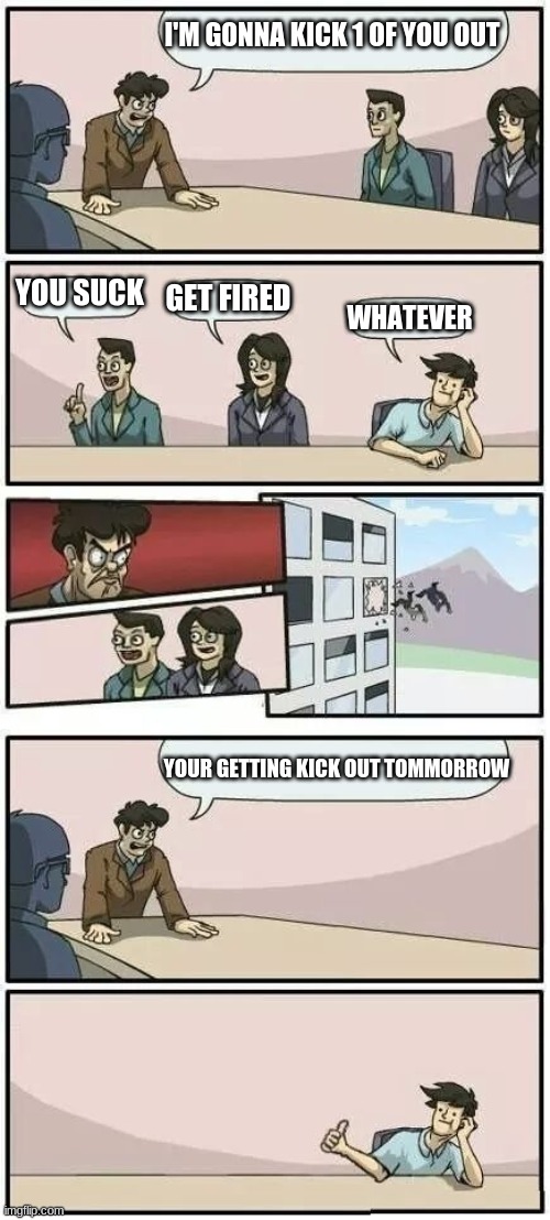 Boardroom Meeting Suggestion 2 | I'M GONNA KICK 1 OF YOU OUT; YOU SUCK; GET FIRED; WHATEVER; YOUR GETTING KICK OUT TOMMORROW | image tagged in boardroom meeting suggestion 2 | made w/ Imgflip meme maker