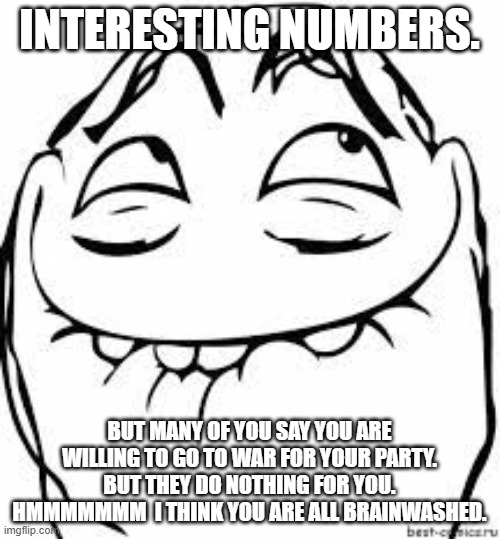 giggle troll | INTERESTING NUMBERS. BUT MANY OF YOU SAY YOU ARE WILLING TO GO TO WAR FOR YOUR PARTY.  BUT THEY DO NOTHING FOR YOU.  HMMMMMMM  I THINK YOU A | image tagged in giggle troll | made w/ Imgflip meme maker