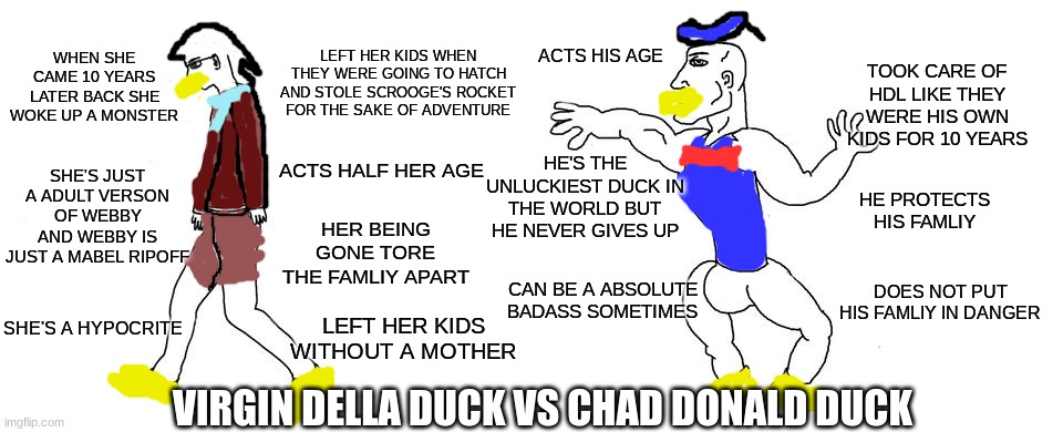 Virgin Della duck vs Chad donald duck | LEFT HER KIDS WHEN THEY WERE GOING TO HATCH AND STOLE SCROOGE'S ROCKET FOR THE SAKE OF ADVENTURE; WHEN SHE CAME 10 YEARS LATER BACK SHE WOKE UP A MONSTER; ACTS HIS AGE; TOOK CARE OF HDL LIKE THEY WERE HIS OWN KIDS FOR 10 YEARS; HE'S THE UNLUCKIEST DUCK IN THE WORLD BUT HE NEVER GIVES UP; SHE'S JUST A ADULT VERSON OF WEBBY AND WEBBY IS JUST A MABEL RIPOFF; ACTS HALF HER AGE; HE PROTECTS HIS FAMLIY; HER BEING GONE TORE THE FAMLIY APART; DOES NOT PUT HIS FAMLIY IN DANGER; CAN BE A ABSOLUTE BADASS SOMETIMES; SHE'S A HYPOCRITE; LEFT HER KIDS WITHOUT A MOTHER; VIRGIN DELLA DUCK VS CHAD DONALD DUCK | image tagged in virgin vs chad,ducktales | made w/ Imgflip meme maker