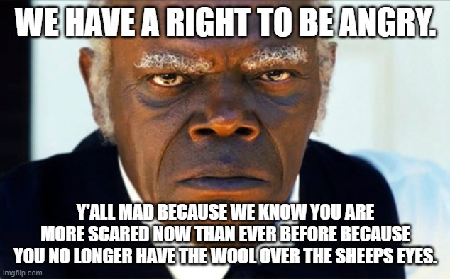 ANgry black man | WE HAVE A RIGHT TO BE ANGRY. Y'ALL MAD BECAUSE WE KNOW YOU ARE MORE SCARED NOW THAN EVER BEFORE BECAUSE YOU NO LONGER HAVE THE WOOL OVER THE | image tagged in angry black man | made w/ Imgflip meme maker