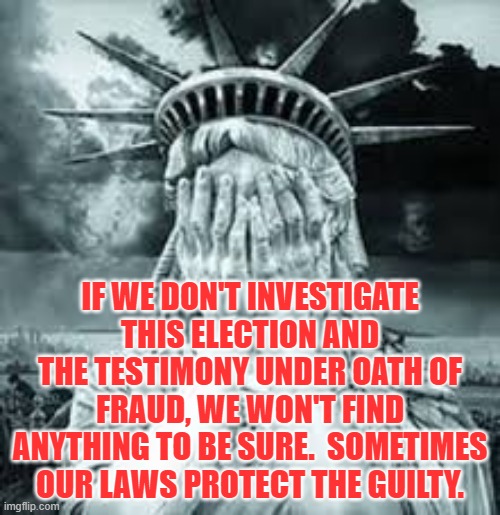 If we don't investigate this election and the testimony under oath of fraud, we won't find anything to be sure.  Sometimes our l | IF WE DON'T INVESTIGATE THIS ELECTION AND THE TESTIMONY UNDER OATH OF FRAUD, WE WON'T FIND ANYTHING TO BE SURE.  SOMETIMES OUR LAWS PROTECT THE GUILTY. | image tagged in political meme,2020 voter fraud,no investigation allowed,democrat scheme,rigged election,supreme court fail | made w/ Imgflip meme maker
