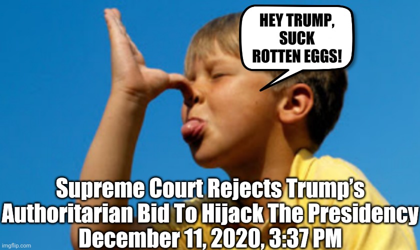 SCOTUS SAYS 'NO' TO POTUS | HEY TRUMP, SUCK ROTTEN EGGS! Supreme Court Rejects Trump’s
Authoritarian Bid To Hijack The Presidency
December 11, 2020, 3:37 PM | image tagged in scotus,trump loses | made w/ Imgflip meme maker