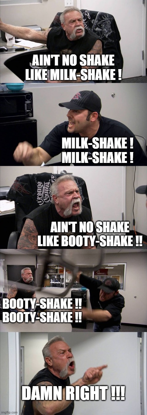 American Chopper Argument | AIN'T NO SHAKE
LIKE MILK-SHAKE ! MILK-SHAKE !
MILK-SHAKE ! AIN'T NO SHAKE
LIKE BOOTY-SHAKE !! BOOTY-SHAKE !!
BOOTY-SHAKE !! DAMN RIGHT !!! | image tagged in memes,american chopper argument | made w/ Imgflip meme maker