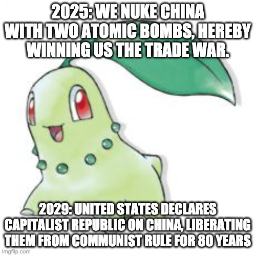 Chikorita | 2025: WE NUKE CHINA WITH TWO ATOMIC BOMBS, HEREBY WINNING US THE TRADE WAR. 2029: UNITED STATES DECLARES CAPITALIST REPUBLIC ON CHINA, LIBER | image tagged in chikorita | made w/ Imgflip meme maker