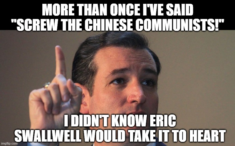 Ted Cruz | MORE THAN ONCE I'VE SAID "SCREW THE CHINESE COMMUNISTS!"; I DIDN'T KNOW ERIC SWALLWELL WOULD TAKE IT TO HEART | image tagged in ted cruz | made w/ Imgflip meme maker