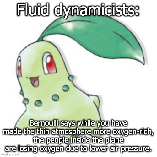 Chikorita | Fluid dynamicists: Bernoulli says while you have made the thin atmosphere more oxygen-rich, the people inside the plane are losing oxygen du | image tagged in chikorita | made w/ Imgflip meme maker
