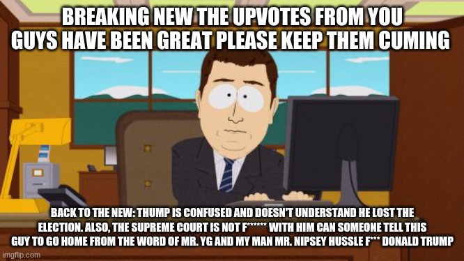 breaking news | BREAKING NEW THE UPVOTES FROM YOU GUYS HAVE BEEN GREAT PLEASE KEEP THEM CUMING; BACK TO THE NEW: THUMP IS CONFUSED AND DOESN'T UNDERSTAND HE LOST THE ELECTION. ALSO, THE SUPREME COURT IS NOT F****** WITH HIM CAN SOMEONE TELL THIS GUY TO GO HOME FROM THE WORD OF MR. YG AND MY MAN MR. NIPSEY HUSSLE F*** DONALD TRUMP | image tagged in memes | made w/ Imgflip meme maker