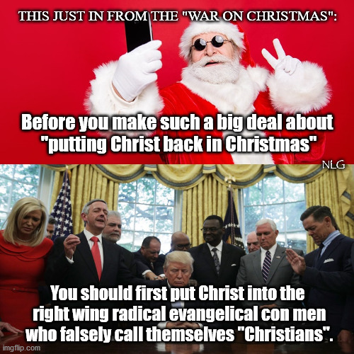 War on Christmas? Uh huh. | THIS JUST IN FROM THE "WAR ON CHRISTMAS":; Before you make such a big deal about
 "putting Christ back in Christmas"; NLG; You should first put Christ into the
 right wing radical evangelical con men
 who falsely call themselves "Christians". | image tagged in politics,religion | made w/ Imgflip meme maker