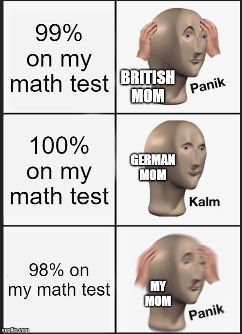 moms and school | 99% on my math test; BRITISH
MOM; 100% on my math test; GERMAN
MOM; 98% on my math test; MY
MOM | image tagged in memes,panik kalm panik | made w/ Imgflip meme maker