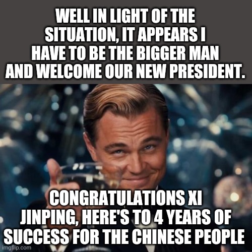 Leonardo Dicaprio Cheers | WELL IN LIGHT OF THE SITUATION, IT APPEARS I HAVE TO BE THE BIGGER MAN AND WELCOME OUR NEW PRESIDENT. CONGRATULATIONS XI JINPING, HERE'S TO 4 YEARS OF SUCCESS FOR THE CHINESE PEOPLE | image tagged in memes,leonardo dicaprio cheers | made w/ Imgflip meme maker