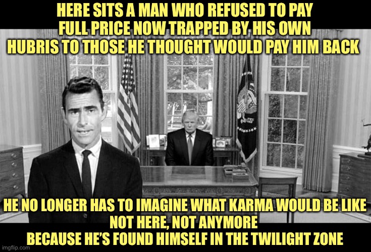 Trump is in the twilight of his Presidency. | HERE SITS A MAN WHO REFUSED TO PAY FULL PRICE NOW TRAPPED BY HIS OWN HUBRIS TO THOSE HE THOUGHT WOULD PAY HIM BACK; HE NO LONGER HAS TO IMAGINE WHAT KARMA WOULD BE LIKE
NOT HERE, NOT ANYMORE 
BECAUSE HE’S FOUND HIMSELF IN THE TWILIGHT ZONE | image tagged in trump twilight zone,supreme court,neil gorsuch,brett kavanaugh,amy barrett,trump 2020 | made w/ Imgflip meme maker