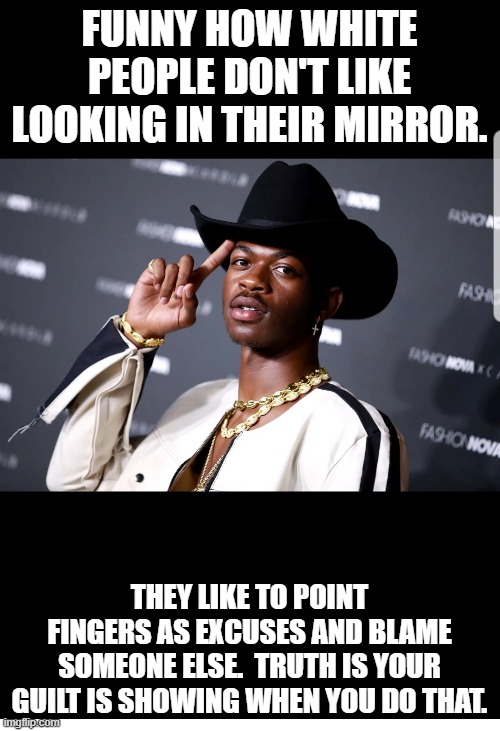 Black Gay Cowboy Rapper | FUNNY HOW WHITE PEOPLE DON'T LIKE LOOKING IN THEIR MIRROR. THEY LIKE TO POINT FINGERS AS EXCUSES AND BLAME SOMEONE ELSE.  TRUTH IS YOUR GUIL | image tagged in black gay cowboy rapper | made w/ Imgflip meme maker