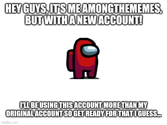 I have a new account | HEY GUYS, IT'S ME AMONGTHEMEMES, BUT WITH A NEW ACCOUNT! I'LL BE USING THIS ACCOUNT MORE THAN MY ORIGINAL ACCOUNT SO GET READY FOR THAT I GUESS... | image tagged in blank white template | made w/ Imgflip meme maker