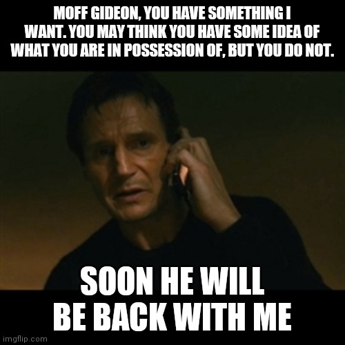 Baby Yoda is taken | MOFF GIDEON, YOU HAVE SOMETHING I WANT. YOU MAY THINK YOU HAVE SOME IDEA OF WHAT YOU ARE IN POSSESSION OF, BUT YOU DO NOT. SOON HE WILL BE BACK WITH ME | image tagged in memes,liam neeson taken | made w/ Imgflip meme maker