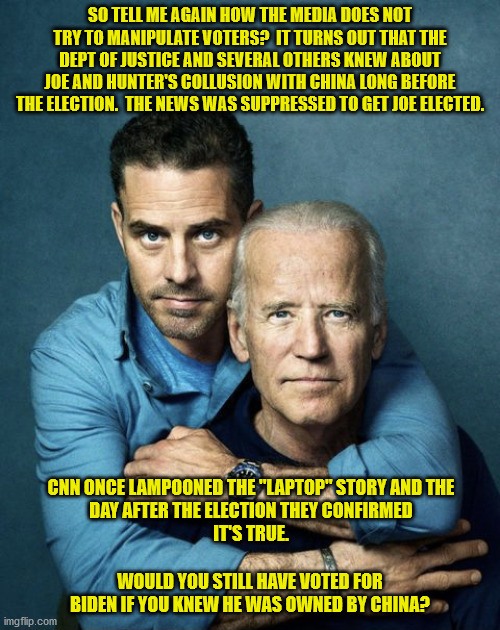 Would the Democrats have to fabricate even more fraudulent votes if the people knew Joe Biden was the property of China? | SO TELL ME AGAIN HOW THE MEDIA DOES NOT TRY TO MANIPULATE VOTERS?  IT TURNS OUT THAT THE DEPT OF JUSTICE AND SEVERAL OTHERS KNEW ABOUT JOE AND HUNTER'S COLLUSION WITH CHINA LONG BEFORE THE ELECTION.  THE NEWS WAS SUPPRESSED TO GET JOE ELECTED. CNN ONCE LAMPOONED THE "LAPTOP" STORY AND THE
DAY AFTER THE ELECTION THEY CONFIRMED
IT'S TRUE. WOULD YOU STILL HAVE VOTED FOR BIDEN IF YOU KNEW HE WAS OWNED BY CHINA? | image tagged in joe and hunter biden,china,biden owned by china | made w/ Imgflip meme maker
