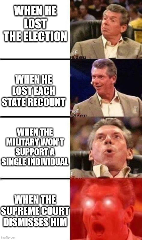 Vince McMahon Reaction w/Glowing Eyes | WHEN HE LOST THE ELECTION; WHEN HE LOST EACH STATE RECOUNT; WHEN THE MILITARY WON'T SUPPORT A SINGLE INDIVIDUAL; WHEN THE SUPREME COURT DISMISSES HIM | image tagged in vince mcmahon reaction w/glowing eyes | made w/ Imgflip meme maker
