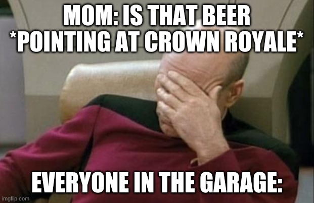 Captain Picard Facepalm | MOM: IS THAT BEER *POINTING AT CROWN ROYALE*; EVERYONE IN THE GARAGE: | image tagged in memes,captain picard facepalm | made w/ Imgflip meme maker