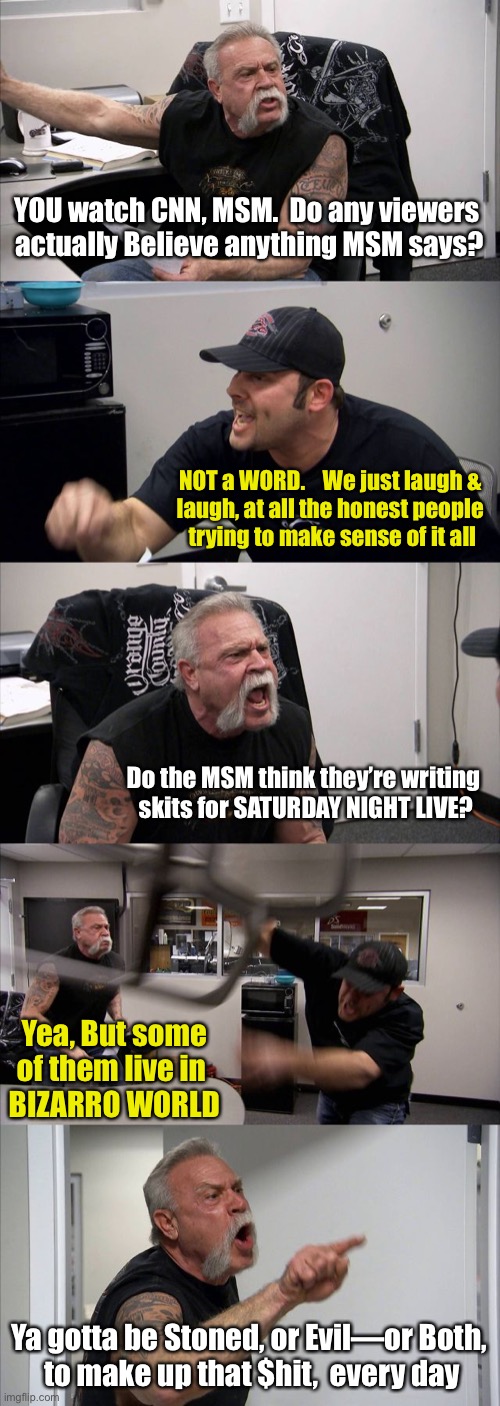 American Chopper Argument | YOU watch CNN, MSM.  Do any viewers 
actually Believe anything MSM says? NOT a WORD.    We just laugh & 
laugh, at all the honest people 
trying to make sense of it all; Do the MSM think they’re writing 
skits for SATURDAY NIGHT LIVE? Yea, But some of them live in 
BIZARRO WORLD; Ya gotta be Stoned, or Evil—or Both,
 to make up that $hit,  every day | image tagged in memes,american chopper argument | made w/ Imgflip meme maker
