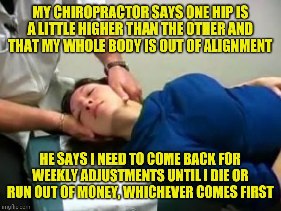 Chiropractor | MY CHIROPRACTOR SAYS ONE HIP IS A LITTLE HIGHER THAN THE OTHER AND THAT MY WHOLE BODY IS OUT OF ALIGNMENT; HE SAYS I NEED TO COME BACK FOR WEEKLY ADJUSTMENTS UNTIL I DIE OR RUN OUT OF MONEY, WHICHEVER COMES FIRST | image tagged in chiropractor cracking neck,chiropractor,funny,meme,memes | made w/ Imgflip meme maker