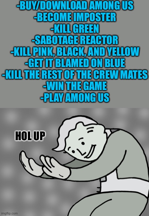 Hol up | -BUY/DOWNLOAD AMONG US
-BECOME IMPOSTER
-KILL GREEN
-SABOTAGE REACTOR
-KILL PINK, BLACK, AND YELLOW
-GET IT BLAMED ON BLUE
-KILL THE REST OF THE CREW MATES
-WIN THE GAME
-PLAY AMONG US; HOL UP | image tagged in hol up | made w/ Imgflip meme maker