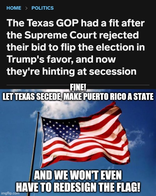 FINE!
LET TEXAS SECEDE, MAKE PUERTO RICO A STATE; AND WE WON'T EVEN HAVE TO REDESIGN THE FLAG! | image tagged in trump tantrum,texas chainsaw massacre,self isolation,not my president,it was time for thomas to leave,puerto rico | made w/ Imgflip meme maker