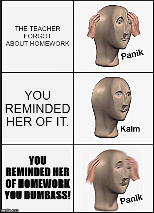 That stupid kid who reminded the teacher of homework. | THE TEACHER FORGOT ABOUT HOMEWORK; YOU REMINDED HER OF IT. YOU REMINDED HER OF HOMEWORK YOU DUMBASS! | image tagged in memes,panik kalm panik | made w/ Imgflip meme maker