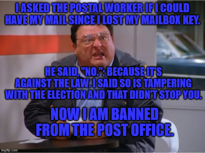 Going Postal | I ASKED THE POSTAL WORKER IF I COULD HAVE MY MAIL SINCE I LOST MY MAILBOX KEY. HE SAID, "NO."; BECAUSE IT'S AGAINST THE LAW. I SAID SO IS TAMPERING WITH THE ELECTION AND THAT DIDN'T STOP YOU. NOW I AM BANNED FROM THE POST OFFICE. | image tagged in newman angry mailman | made w/ Imgflip meme maker