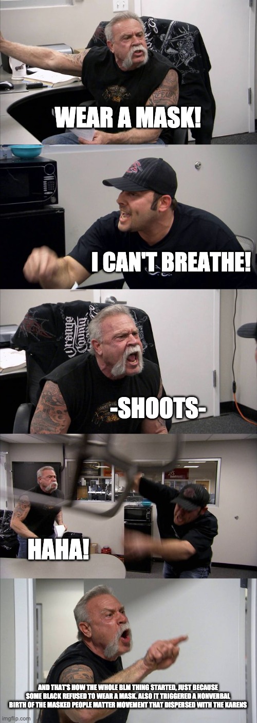 American Chopper Argument Meme | WEAR A MASK! I CAN'T BREATHE! -SHOOTS- HAHA! AND THAT'S HOW THE WHOLE BLM THING STARTED, JUST BECAUSE SOME BLACK REFUSED TO WEAR A MASK. ALS | image tagged in memes,american chopper argument | made w/ Imgflip meme maker