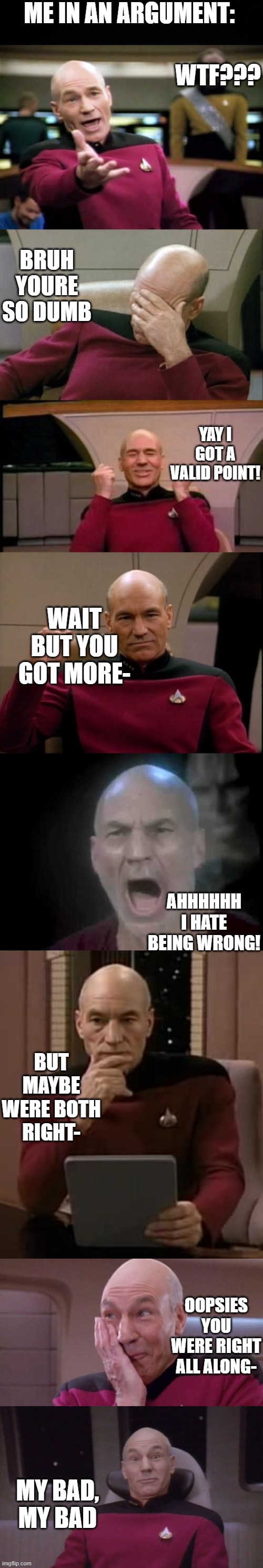 lol- | ME IN AN ARGUMENT:; WTF??? BRUH YOURE SO DUMB; YAY I GOT A VALID POINT! WAIT BUT YOU GOT MORE-; AHHHHHH I HATE BEING WRONG! BUT MAYBE WERE BOTH RIGHT-; OOPSIES YOU WERE RIGHT ALL ALONG-; MY BAD, MY BAD | image tagged in black background,memes,picard wtf,captain picard facepalm,happy picard,picard make it so | made w/ Imgflip meme maker
