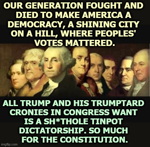 That's why the Supreme Court told Trump to take a flying. You don't toss 10 million votes out of dented ego. | OUR GENERATION FOUGHT AND 
DIED TO MAKE AMERICA A 
DEMOCRACY, A SHINING CITY 
ON A HILL, WHERE PEOPLES' 
VOTES MATTERED. ALL TRUMP AND HIS TRUMPTARD 
CRONIES IN CONGRESS WANT 
IS A SH*THOLE TINPOT 
DICTATORSHIP. SO MUCH 
FOR THE CONSTITUTION. | image tagged in founding fathers,democracy,constitution,weak,congress,dictatorship | made w/ Imgflip meme maker