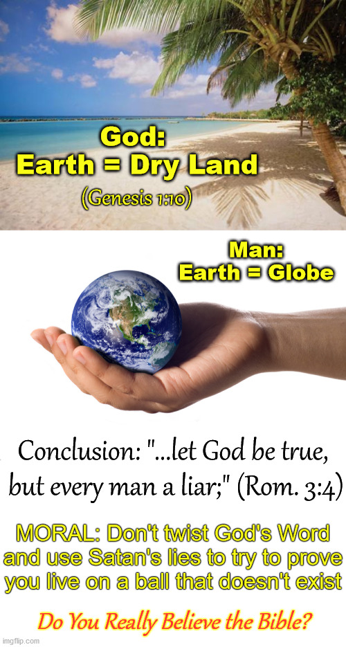 It's the Bible or Your Brainwashing: Only One Is True | God: 
Earth = Dry Land; (Genesis 1:10); Man: Earth = Globe; Conclusion: "...let God be true,
 but every man a liar;" (Rom. 3:4); MORAL: Don't twist God's Word and use Satan's lies to try to prove you live on a ball that doesn't exist; Do You Really Believe the Bible? | image tagged in island paradise,holding globe,flat earth,biblical earth,cosmology,genesis 1 | made w/ Imgflip meme maker