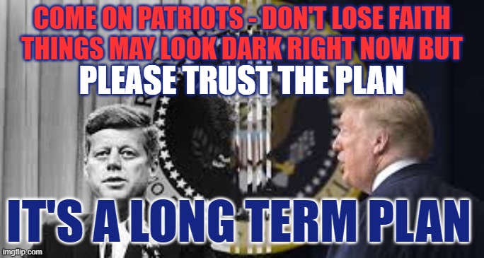 Trust the Plan | COME ON PATRIOTS - DON'T LOSE FAITH
THINGS MAY LOOK DARK RIGHT NOW BUT; PLEASE TRUST THE PLAN; IT'S A LONG TERM PLAN | image tagged in trust the plan,anons,maga,the great awakening,trump | made w/ Imgflip meme maker