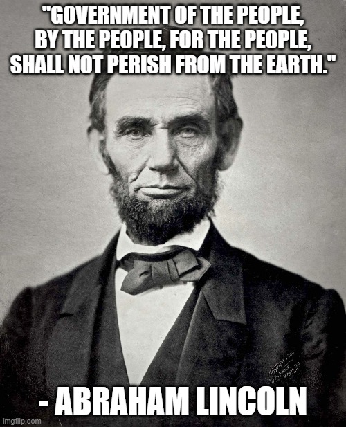 Of the people, by the people, for the people | "GOVERNMENT OF THE PEOPLE, BY THE PEOPLE, FOR THE PEOPLE, SHALL NOT PERISH FROM THE EARTH."; - ABRAHAM LINCOLN | image tagged in abraham lincoln | made w/ Imgflip meme maker
