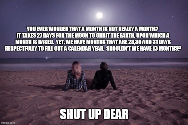 When a month is not really a month | YOU EVER WONDER THAT A MONTH IS NOT REALLY A MONTH?  IT TAKES 27 DAYS FOR THE MOON TO ORBIT THE EARTH, UPON WHICH A MONTH IS BASED.  YET, WE HAVE MONTHS THAT ARE 28,30 AND 31 DAYS RESPECTFULLY TO FILL OUT A CALENDAR YEAR.  SHOULDN'T WE HAVE 13 MONTHS? SHUT UP DEAR | image tagged in moon | made w/ Imgflip meme maker