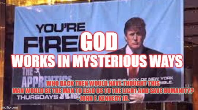 Who would have thought? | GOD; WORKS IN MYSTERIOUS WAYS; WHO BACK THEN WOULD HAVE THOUGHT THIS MAN WOULD BE THE MAN TO LEAD US TO THE LIGHT AND SAVE HUMANITY?
- JOHN F. KENNEDY JR. | image tagged in trump,god,mysterious ways,the apprentice,god wins | made w/ Imgflip meme maker