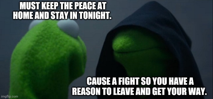 Get own way | MUST KEEP THE PEACE AT HOME AND STAY IN TONIGHT. CAUSE A FIGHT SO YOU HAVE A REASON TO LEAVE AND GET YOUR WAY. | image tagged in memes,evil kermit | made w/ Imgflip meme maker