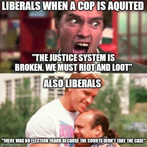 Justice system is broken....not | LIBERALS WHEN A COP IS AQUITED; "THE JUSTICE SYSTEM IS BROKEN. WE MUST RIOT AND LOOT"; ALSO LIBERALS; "THERE WAS NO ELECTION FRAUD BECAUSE THE COURTS DIDN'T TAKE THE CASE" | image tagged in arnold schwarzenegger angry happy hug,liberals | made w/ Imgflip meme maker