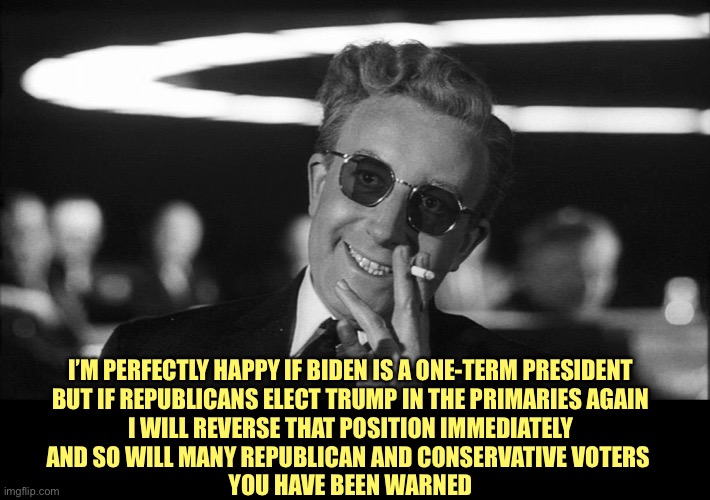 Doctor Strangelove says... | I’M PERFECTLY HAPPY IF BIDEN IS A ONE-TERM PRESIDENT

BUT IF REPUBLICANS ELECT TRUMP IN THE PRIMARIES AGAIN
I WILL REVERSE THAT POSITION IMMEDIATELY
AND SO WILL MANY REPUBLICAN AND CONSERVATIVE VOTERS 
YOU HAVE BEEN WARNED | image tagged in doctor strangelove says,election 2024 | made w/ Imgflip meme maker