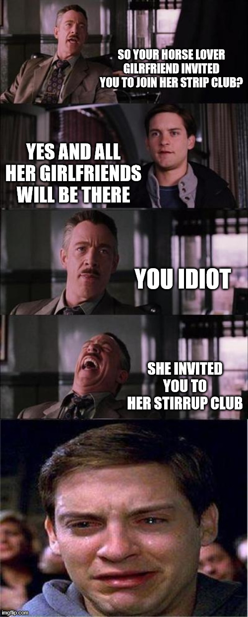 horse lover | SO YOUR HORSE LOVER GILRFRIEND INVITED YOU TO JOIN HER STRIP CLUB? YES AND ALL HER GIRLFRIENDS WILL BE THERE; YOU IDIOT; SHE INVITED YOU TO HER STIRRUP CLUB | image tagged in memes,peter parker cry | made w/ Imgflip meme maker
