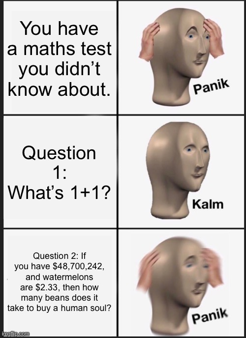 It really do be like that tho | You have a maths test you didn’t know about. Question 1: What’s 1+1? Question 2: If you have $48,700,242, and watermelons are $2.33, then how many beans does it take to buy a human soul? | image tagged in memes,panik kalm panik | made w/ Imgflip meme maker