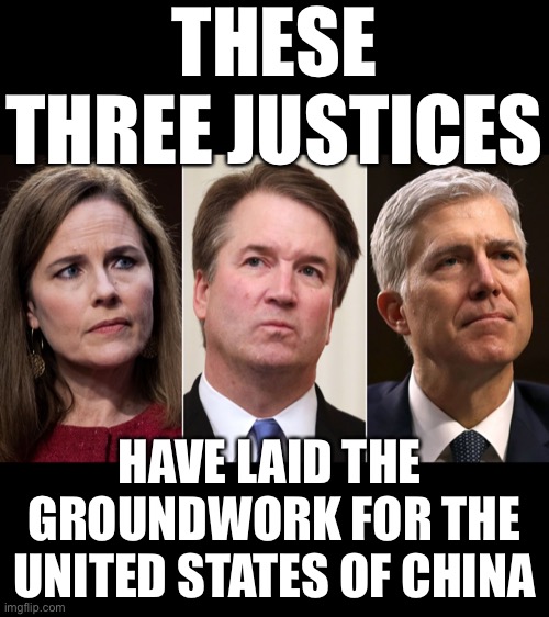 The United States of China! Thanks to Justices Barrett, Gorsuch, and Kavanaugh. | THESE THREE JUSTICES; HAVE LAID THE 
GROUNDWORK FOR THE
UNITED STATES OF CHINA | image tagged in election 2020,supreme court,president trump,democrat party,government corruption,joe biden | made w/ Imgflip meme maker
