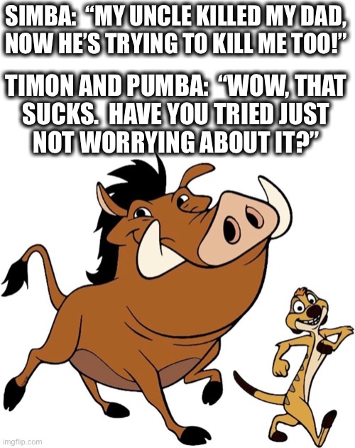 No worries, because an evil lion isn’t trying to kill them. | SIMBA:  “MY UNCLE KILLED MY DAD,
NOW HE’S TRYING TO KILL ME TOO!”; TIMON AND PUMBA:  “WOW, THAT
SUCKS.  HAVE YOU TRIED JUST
NOT WORRYING ABOUT IT?” | image tagged in timon and pumbaa,no worries,lion king,simba,murder,no sympathy | made w/ Imgflip meme maker