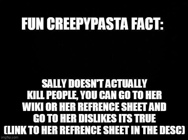 Black background | FUN CREEPYPASTA FACT:; SALLY DOESN'T ACTUALLY KILL PEOPLE, YOU CAN GO TO HER WIKI OR HER REFRENCE SHEET AND GO TO HER DISLIKES ITS TRUE (LINK TO HER REFRENCE SHEET IN THE DESC) | image tagged in black background | made w/ Imgflip meme maker