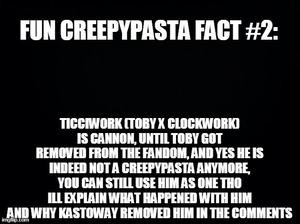 Black background | FUN CREEPYPASTA FACT #2:; TICCIWORK (TOBY X CLOCKWORK) IS CANNON, UNTIL TOBY GOT REMOVED FROM THE FANDOM, AND YES HE IS INDEED NOT A CREEPYPASTA ANYMORE, YOU CAN STILL USE HIM AS ONE THO ILL EXPLAIN WHAT HAPPENED WITH HIM AND WHY KASTOWAY REMOVED HIM IN THE COMMENTS | image tagged in black background | made w/ Imgflip meme maker