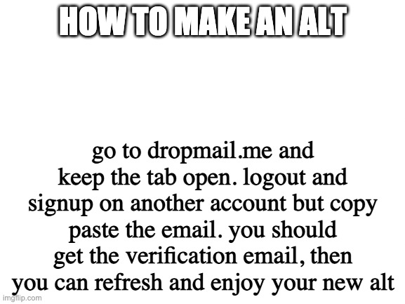 Blank White Template | HOW TO MAKE AN ALT; go to dropmail.me and keep the tab open. logout and signup on another account but copy paste the email. you should get the verification email, then you can refresh and enjoy your new alt | image tagged in blank white template | made w/ Imgflip meme maker