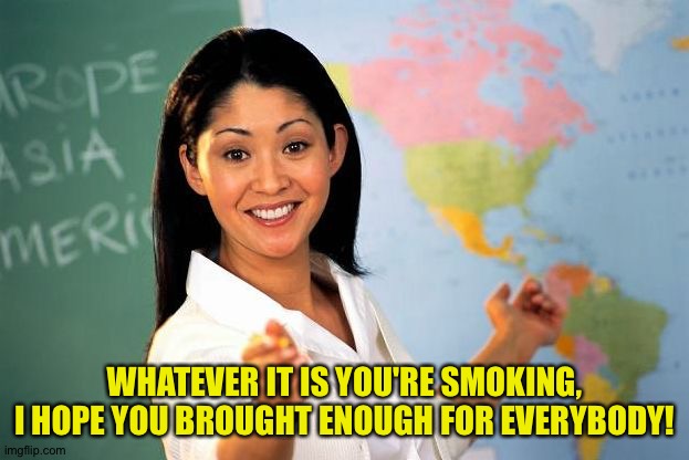 Bad Teacher | WHATEVER IT IS YOU'RE SMOKING, I HOPE YOU BROUGHT ENOUGH FOR EVERYBODY! | image tagged in bad teacher | made w/ Imgflip meme maker